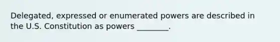 Delegated, expressed or enumerated powers are described in the U.S. Constitution as powers ________.