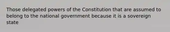 Those delegated powers of the Constitution that are assumed to belong to the national government because it is a sovereign state