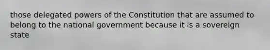 those delegated powers of the Constitution that are assumed to belong to the national government because it is a sovereign state