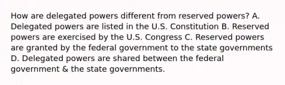 How are delegated powers different from reserved powers? A. Delegated powers are listed in the U.S. Constitution B. Reserved powers are exercised by the U.S. Congress C. Reserved powers are granted by the federal government to the state governments D. Delegated powers are shared between the federal government & the state governments.