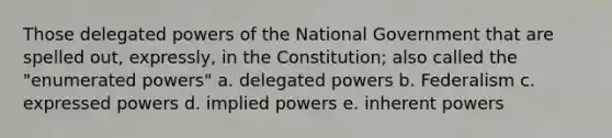 Those delegated powers of the National Government that are spelled out, expressly, in the Constitution; also called the "enumerated powers" a. delegated powers b. Federalism c. expressed powers d. implied powers e. inherent powers