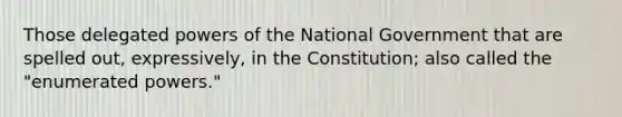 Those delegated powers of the National Government that are spelled out, expressively, in the Constitution; also called the "enumerated powers."