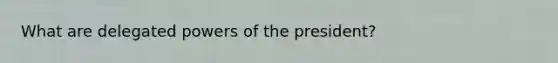 What are delegated powers of the president?