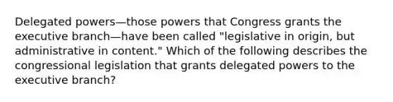 Delegated powers—those powers that Congress grants <a href='https://www.questionai.com/knowledge/kBllUhZHhd-the-executive-branch' class='anchor-knowledge'>the executive branch</a>—have been called "legislative in origin, but administrative in content." Which of the following describes the congressional legislation that grants delegated powers to the executive branch?