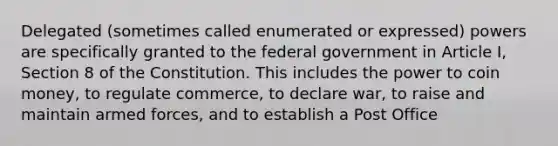 Delegated (sometimes called enumerated or expressed) powers are specifically granted to the federal government in Article I, Section 8 of the Constitution. This includes the power to coin money, to regulate commerce, to declare war, to raise and maintain armed forces, and to establish a Post Office