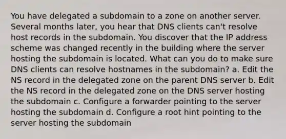 You have delegated a subdomain to a zone on another server. Several months later, you hear that DNS clients can't resolve host records in the subdomain. You discover that the IP address scheme was changed recently in the building where the server hosting the subdomain is located. What can you do to make sure DNS clients can resolve hostnames in the subdomain? a. Edit the NS record in the delegated zone on the parent DNS server b. Edit the NS record in the delegated zone on the DNS server hosting the subdomain c. Configure a forwarder pointing to the server hosting the subdomain d. Configure a root hint pointing to the server hosting the subdomain