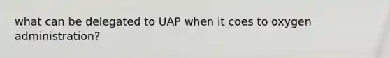 what can be delegated to UAP when it coes to oxygen administration?