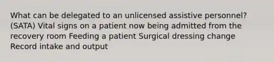 What can be delegated to an unlicensed assistive personnel? (SATA) Vital signs on a patient now being admitted from the recovery room Feeding a patient Surgical dressing change Record intake and output