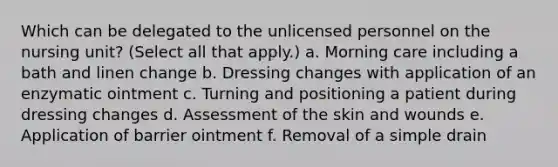 Which can be delegated to the unlicensed personnel on the nursing unit? (Select all that apply.) a. Morning care including a bath and linen change b. Dressing changes with application of an enzymatic ointment c. Turning and positioning a patient during dressing changes d. Assessment of the skin and wounds e. Application of barrier ointment f. Removal of a simple drain