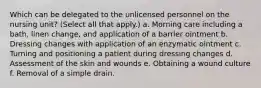 Which can be delegated to the unlicensed personnel on the nursing unit? (Select all that apply.) a. Morning care including a bath, linen change, and application of a barrier ointment b. Dressing changes with application of an enzymatic ointment c. Turning and positioning a patient during dressing changes d. Assessment of the skin and wounds e. Obtaining a wound culture f. Removal of a simple drain.