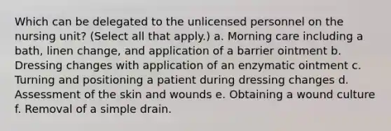 Which can be delegated to the unlicensed personnel on the nursing unit? (Select all that apply.) a. Morning care including a bath, linen change, and application of a barrier ointment b. Dressing changes with application of an enzymatic ointment c. Turning and positioning a patient during dressing changes d. Assessment of the skin and wounds e. Obtaining a wound culture f. Removal of a simple drain.