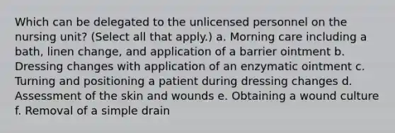 Which can be delegated to the unlicensed personnel on the nursing unit? (Select all that apply.) a. Morning care including a bath, linen change, and application of a barrier ointment b. Dressing changes with application of an enzymatic ointment c. Turning and positioning a patient during dressing changes d. Assessment of the skin and wounds e. Obtaining a wound culture f. Removal of a simple drain