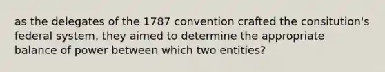 as the delegates of the 1787 convention crafted the consitution's federal system, they aimed to determine the appropriate balance of power between which two entities?