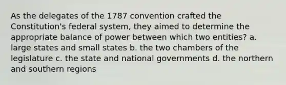 As the delegates of the 1787 convention crafted the Constitution's federal system, they aimed to determine the appropriate balance of power between which two entities? a. large states and small states b. the two chambers of the legislature c. the state and national governments d. the northern and southern regions