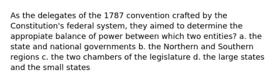 As the delegates of the 1787 convention crafted by the Constitution's federal system, they aimed to determine the appropiate balance of power between which two entities? a. the state and national governments b. the Northern and Southern regions c. the two chambers of the legislature d. the large states and the small states