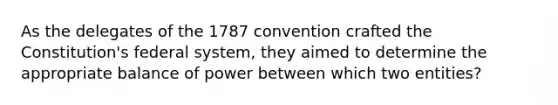 As the delegates of the 1787 convention crafted the Constitution's federal system, they aimed to determine the appropriate balance of power between which two entities?