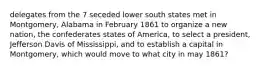 delegates from the 7 seceded lower south states met in Montgomery, Alabama in February 1861 to organize a new nation, the confederates states of America, to select a president, Jefferson Davis of Mississippi, and to establish a capital in Montgomery, which would move to what city in may 1861?