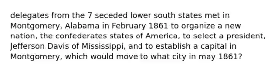 delegates from the 7 seceded lower south states met in Montgomery, Alabama in February 1861 to organize a new nation, the confederates states of America, to select a president, Jefferson Davis of Mississippi, and to establish a capital in Montgomery, which would move to what city in may 1861?