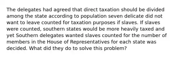 The delegates had agreed that direct taxation should be divided among the state according to population seven delicate did not want to leave counted for taxation purposes if slaves. If slaves were counted, southern states would be more heavily taxed and yet Southern delegates wanted slaves counted for the number of members in the House of Representatives for each state was decided. What did they do to solve this problem?