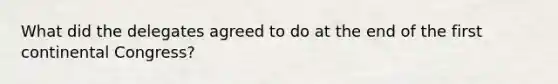 What did the delegates agreed to do at the end of the first continental Congress?