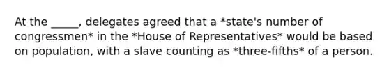 At the _____, delegates agreed that a *state's number of congressmen* in the *House of Representatives* would be based on population, with a slave counting as *three‑fifths* of a person.