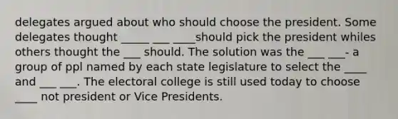 delegates argued about who should choose the president. Some delegates thought _____ ___ ____should pick the president whiles others thought the ___ should. The solution was the ___ ___- a group of ppl named by each state legislature to select the ____ and ___ ___. The electoral college is still used today to choose ____ not president or Vice Presidents.