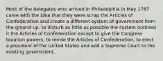 Most of the delegates who arrived in Philadelphia in May 1787 came with the idea that they were scrap the Articles of Confederation and create a different system of government from the ground up. to disturb as little as possible the system outlined it the Articles of Confederation except to give the Congress taxation powers. to revise the Articles of Confederation. to elect a president of the United States and add a Supreme Court to the existing government.