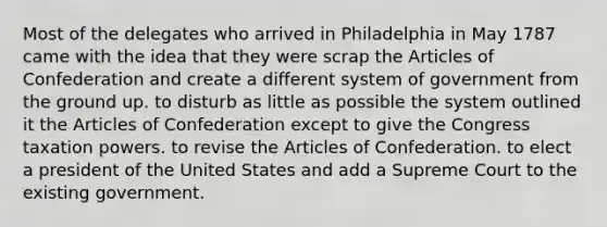 Most of the delegates who arrived in Philadelphia in May 1787 came with the idea that they were scrap the Articles of Confederation and create a different system of government from the ground up. to disturb as little as possible the system outlined it the Articles of Confederation except to give the Congress taxation powers. to revise the Articles of Confederation. to elect a president of the United States and add a Supreme Court to the existing government.