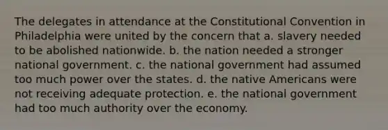 The delegates in attendance at the Constitutional Convention in Philadelphia were united by the concern that a. slavery needed to be abolished nationwide. b. the nation needed a stronger national government. c. the national government had assumed too much power over the states. d. the native Americans were not receiving adequate protection. e. the national government had too much authority over the economy.