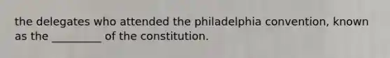 the delegates who attended the philadelphia convention, known as the _________ of the constitution.