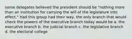 some delegates believed the president should be "nothing more than an institution for carrying the will of the legislature into effect." Had this group had their way, the only branch that would check the powers of the executive branch today would be a. the executive branch b. the judicial branch c. the legislative branch d. the electoral college