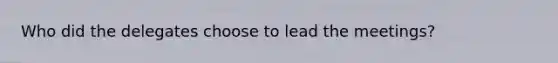 Who did the delegates choose to lead the meetings?