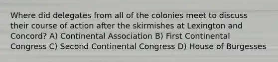 Where did delegates from all of the colonies meet to discuss their course of action after the skirmishes at Lexington and Concord? A) Continental Association B) First Continental Congress C) Second Continental Congress D) House of Burgesses