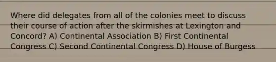 Where did delegates from all of the colonies meet to discuss their course of action after the skirmishes at Lexington and Concord? A) Continental Association B) First Continental Congress C) Second Continental Congress D) House of Burgess