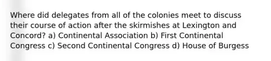 Where did delegates from all of the colonies meet to discuss their course of action after the skirmishes at Lexington and Concord? a) Continental Association b) First Continental Congress c) Second Continental Congress d) House of Burgess