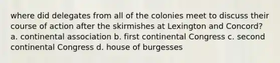 where did delegates from all of the colonies meet to discuss their course of action after the skirmishes at Lexington and Concord? a. continental association b. first continental Congress c. second continental Congress d. house of burgesses