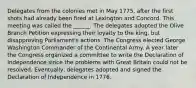 Delegates from the colonies met in May 1775, after the first shots had already been fired at Lexington and Concord. This meeting was called the ______. The delegates adopted the Olive Branch Petition expressing their loyalty to the king, but disapproving Parliament's actions. The Congress elected George Washington Commander of the Continental Army. A year later the Congress organized a committee to write the Declaration of Independence since the problems with Great Britain could not be resolved. Eventually, delegates adopted and signed the Declaration of Independence in 1776.