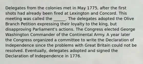 Delegates from the colonies met in May 1775, after the first shots had already been fired at Lexington and Concord. This meeting was called the ______. The delegates adopted the Olive Branch Petition expressing their loyalty to the king, but disapproving Parliament's actions. The Congress elected George Washington Commander of the Continental Army. A year later the Congress organized a committee to write the Declaration of Independence since the problems with Great Britain could not be resolved. Eventually, delegates adopted and signed the Declaration of Independence in 1776.