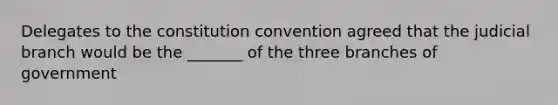 Delegates to the constitution convention agreed that the judicial branch would be the _______ of the three branches of government