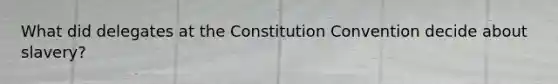 What did delegates at the Constitution Convention decide about slavery?