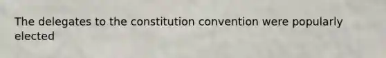 The delegates to the constitution convention were popularly elected