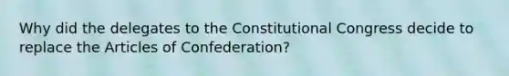 Why did the delegates to the Constitutional Congress decide to replace the Articles of Confederation?