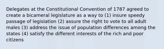 Delegates at the Constitutional Convention of 1787 agreed to create a bicameral legislature as a way to (1) insure speedy passage of legislation (2) assure the right to vote to all adult males (3) address the issue of population differences among the states (4) satisfy the different interests of the rich and poor citizens