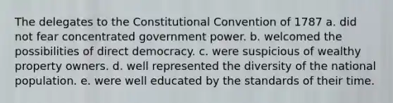 The delegates to <a href='https://www.questionai.com/knowledge/knd5xy61DJ-the-constitutional-convention' class='anchor-knowledge'>the constitutional convention</a> of 1787 a. did not fear concentrated government power. b. welcomed the possibilities of <a href='https://www.questionai.com/knowledge/kFtcIIOV7d-direct-democracy' class='anchor-knowledge'>direct democracy</a>. c. were suspicious of wealthy property owners. d. well represented the diversity of the national population. e. were well educated by the standards of their time.