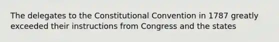 The delegates to the Constitutional Convention in 1787 greatly exceeded their instructions from Congress and the states