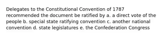 Delegates to the Constitutional Convention of 1787 recommended the document be ratified by a. a direct vote of the people b. special state ratifying convention c. another national convention d. state legislatures e. the Confederation Congress