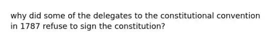 why did some of the delegates to the constitutional convention in 1787 refuse to sign the constitution?