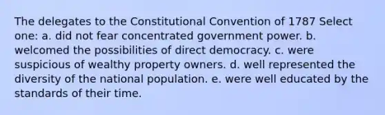 The delegates to the Constitutional Convention of 1787 Select one: a. did not fear concentrated government power. b. welcomed the possibilities of direct democracy. c. were suspicious of wealthy property owners. d. well represented the diversity of the national population. e. were well educated by the standards of their time.