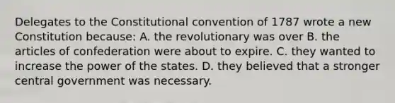 Delegates to the Constitutional convention of 1787 wrote a new Constitution because: A. the revolutionary was over B. the articles of confederation were about to expire. C. they wanted to increase the power of the states. D. they believed that a stronger central government was necessary.