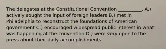 The delegates at the Constitutional Convention __________. A.) actively sought the input of foreign leaders B.) met in Philadelphia to reconstruct the foundations of American government C.) encouraged widespread public interest in what was happening at the convention D.) were very open to the press about their daily accomplishments